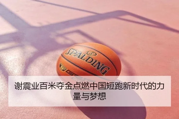 谢震业百米夺金点燃中国短跑新时代的力量与梦想