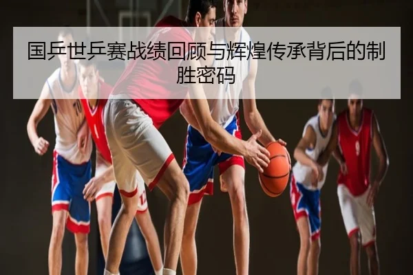 国乒世乒赛战绩回顾与辉煌传承背后的制胜密码