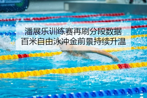 潘展乐训练赛再刷分段数据 百米自由泳冲金前景持续升温