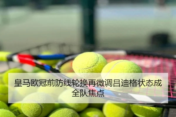 皇马欧冠前防线轮换再微调吕迪格状态成全队焦点